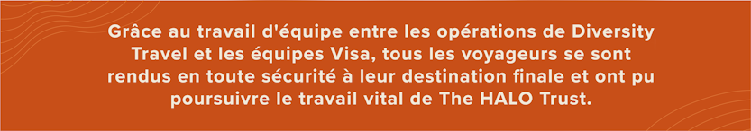 Grâce au travail d'équipe entre les opérations de Diversity Travel et les équipes Visa, tous les voyageurs se sont rendus en toute sécurité à leur destination finale et ont pu poursuivre le travail vital de The HALO Trust.