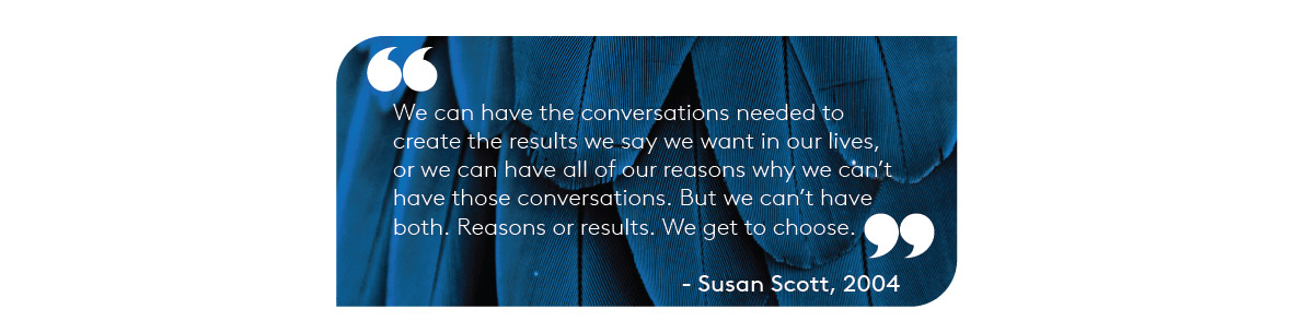 "We can have the conversations needed to create the results we say we want in our lives, or we can have all of our reasons why we can’t have those conversations. But we can’t have both. Reasons or results. We get to choose." – Susan Scott, 2004