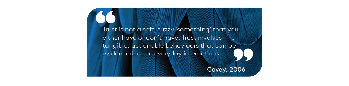 "Trust is not a soft, ‘fuzzy something’ that you either have or don’t have. Trust involves tangible, actionable behaviours that can be evidenced in our everyday interactions." – Covey, 2006