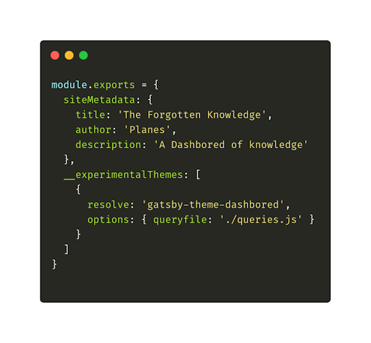 module.exports = { siteMetadata: { title: 'The Forgotten Knowledge' author: 'Planes', description: 'A Dashboard of knowledge' }, __experimentalThemes [ { resolve: 'gatsby-theme-dashbored', options: { queryfile: './queries.js' } } ] }