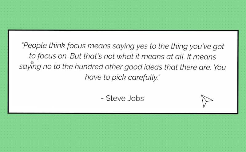 "People think focus means saying yes to the things you've got to focus on. But that's not what it means at all. It means saying no to the hundred other god ideas that there are. You have to pick carefully" said Steve Jobs