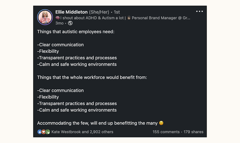 Things that autistic employees need: clear communication, flexibility, transparent practices and processes, calm and safe working environment. Things that the whole workforce would benefit from: the same. Accommodating the few will end up benefitting the many.
