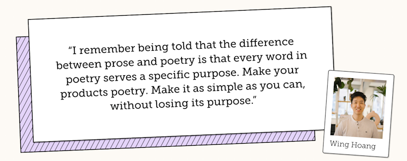 Wing Hoang says "I remember being told that the difference between prose and poetry is that every word in poetry serves a specific purpose. Make your products poetry. Make it as simple as you can, without losing its purpose"