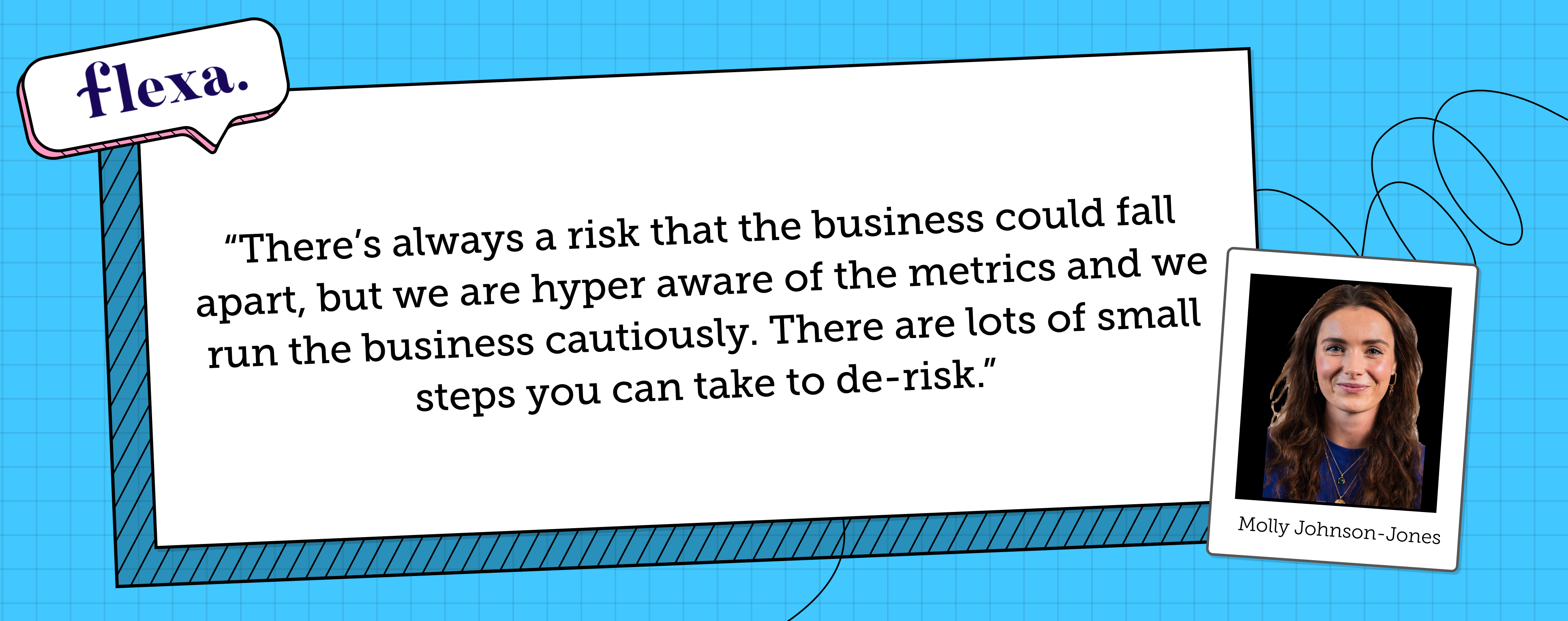 Molly Johnson-Jones says "There is always a risk that the business could fall apart, but we are hyper aware of the metrics and we run the business cautiously. There are lots of small steps you can take to de-risk."