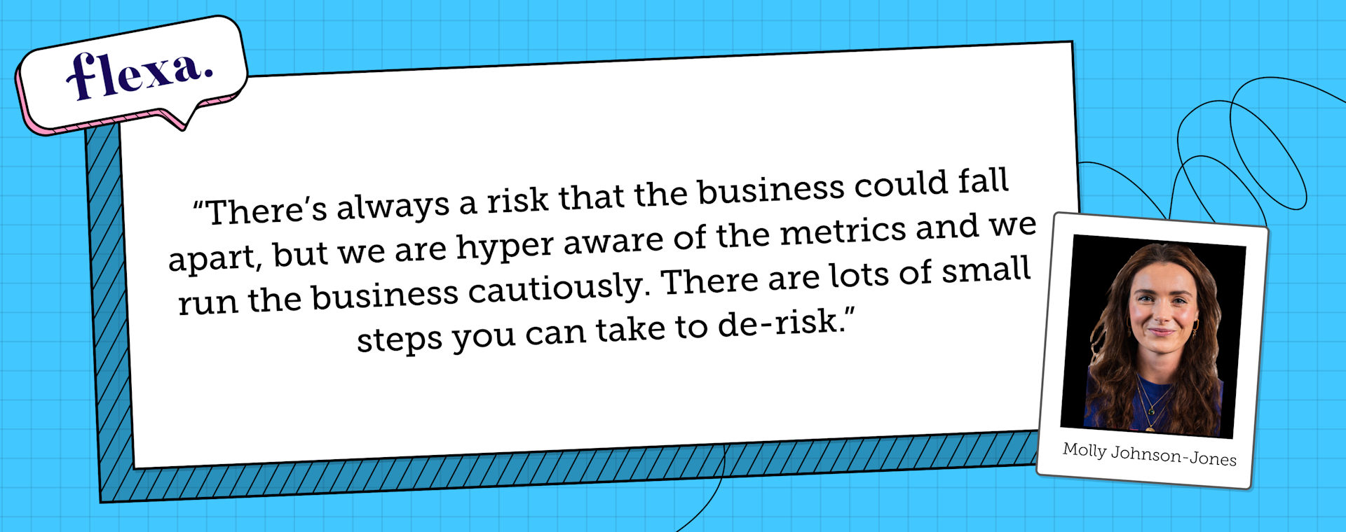 Molly Johnson-Jones says "There is always a risk that the business could fall apart, but we are hyper aware of the metrics and we run the business cautiously. There are lots of small steps you can take to de-risk."