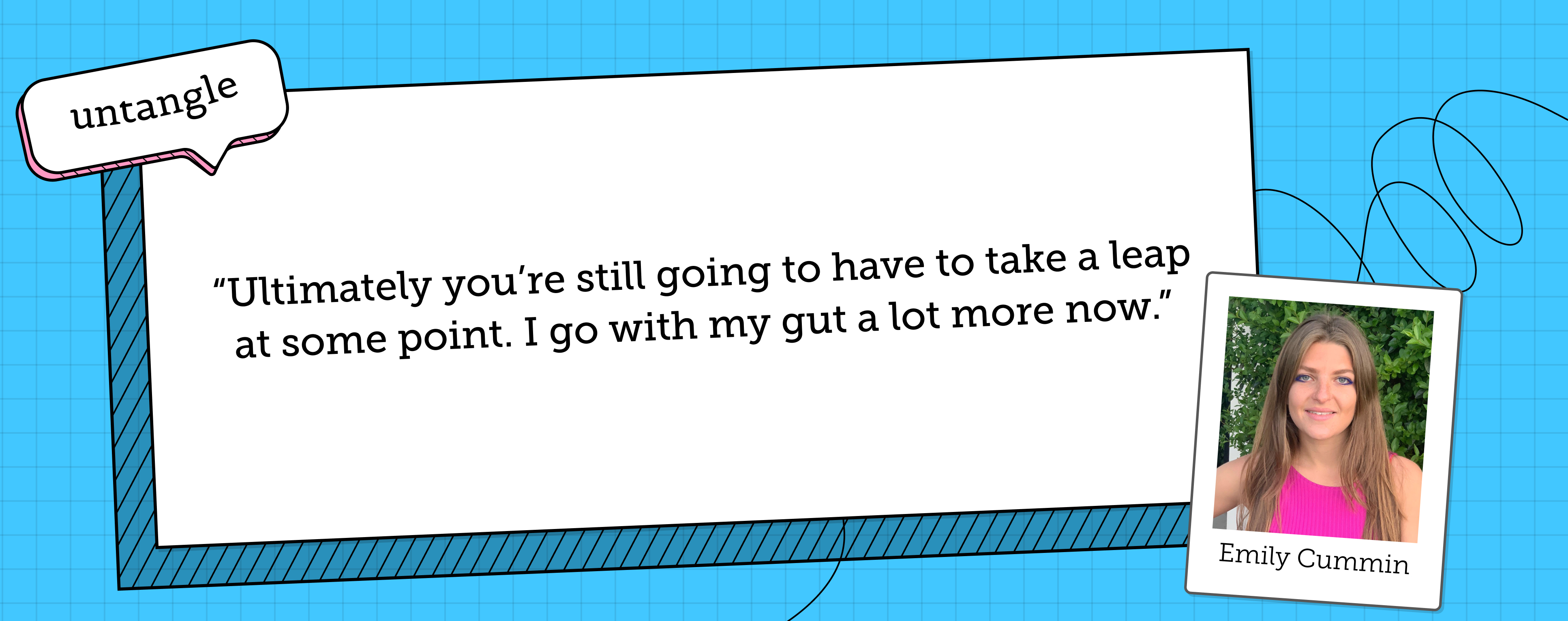 Emily Cummin says "Ultimately, you're still going to have to take a leap at some point. I go with my gut a lot more now."