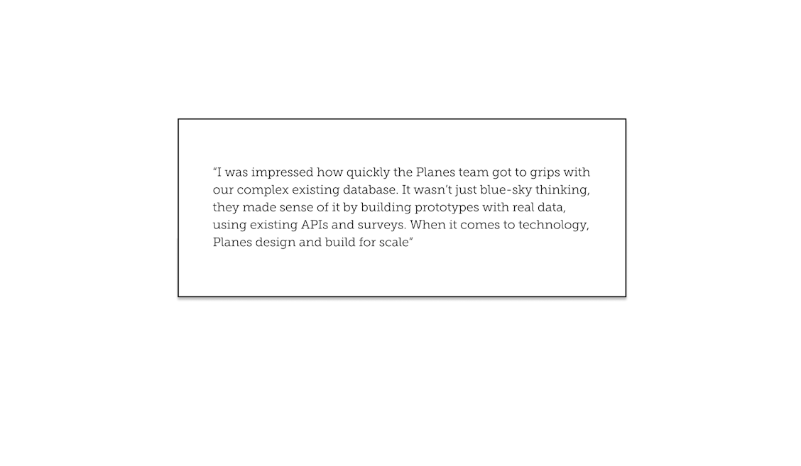 “I was impressed how quickly the Planes team got to grips with our complex existing database. It wasn’t just blue-sky thinking, they made sense of it by building prototypes with real data, using existing APIs and surveys. When it comes to technology, Planes design and build for scale”