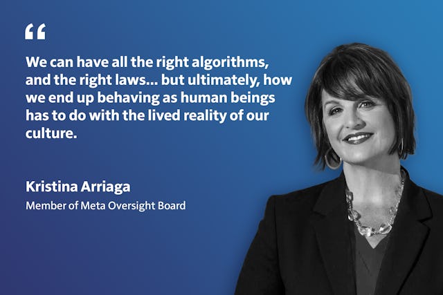 «ما شاید بتوانیم همهٔ الگوریتم‌ها و قوانین درست را داشته باشیم... اما در نهایت، اینکه به عنوان انسان چگونه رفتار می‌کنیم به واقعیت زیسته فرهنگ ما مربوط می‌شود.» - خانم کریستینا آریاگا، از امنای هیئت نظارت متا