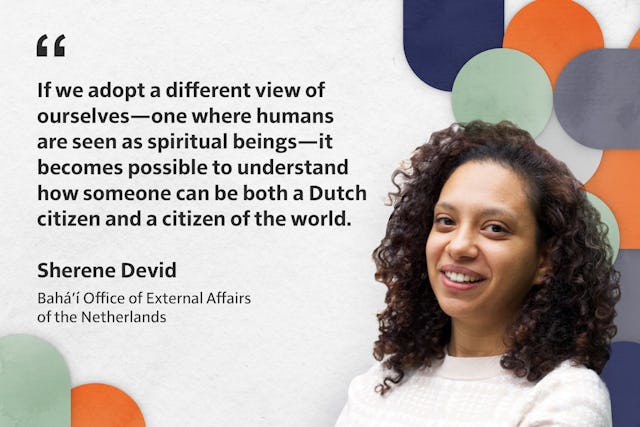 «Si adoptamos una visión diferente de nosotros mismos, en la que los humanos nos veamos como seres espirituales, entonces es posible comprender cómo podemos ser a la vez ciudadanos holandeses y ciudadanos del mundo». Sherene Devid de la Oficina Bahá'í de Asuntos Externos de los Países Bajos.