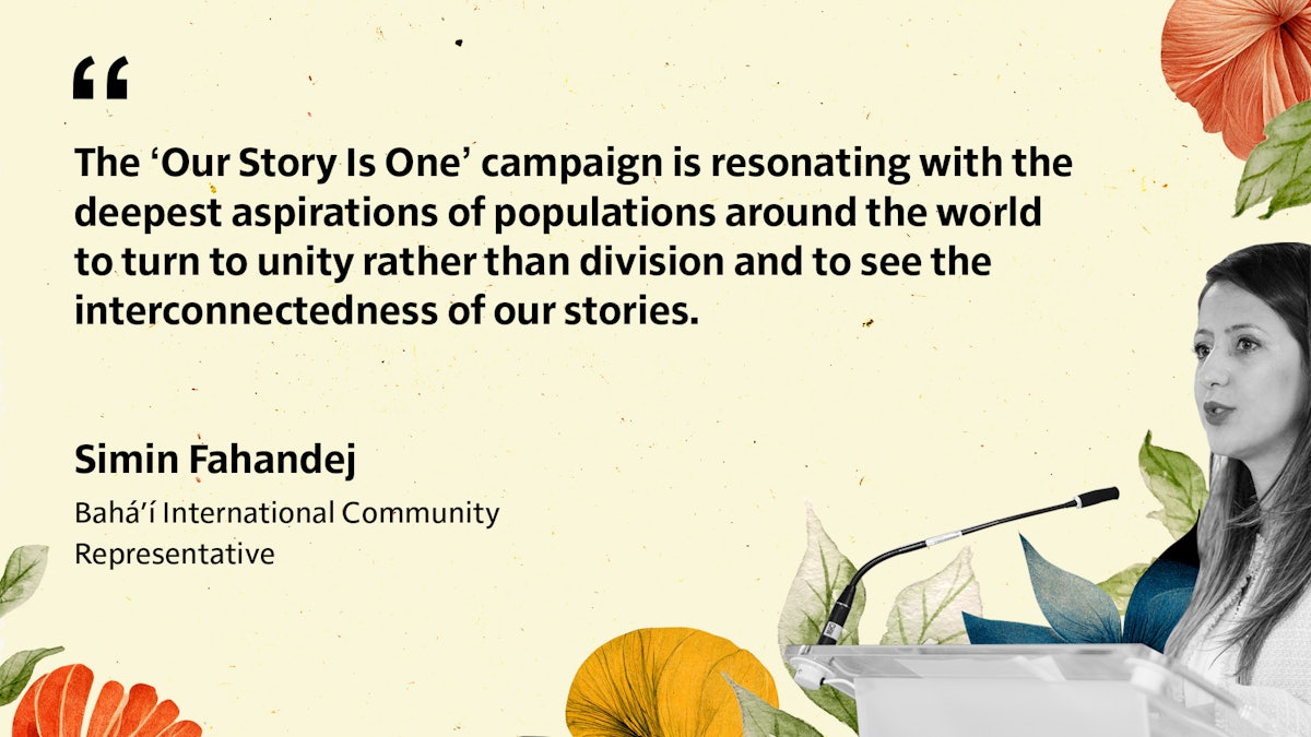 «Nuestra historia es una» se hace eco de las aspiraciones más profundas de poblaciones del mundo entero que se vuelven hacia la unidad en vez de a la división y ven la interconexión de nuestras historias». Simin Fahandej, representante de la Comunidad Internacional Bahá’í.