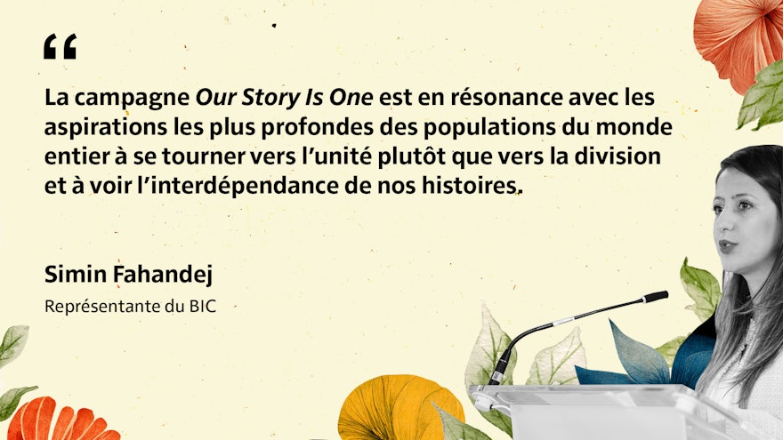 La campagne Our Story Is One est en résonance avec les aspirations les plus profondes des populations du monde entier à se tourner vers l’unité plutôt que vers la division et à voir l’interdépendance de nos histoires. Simin Fahandej Représentante du BIC