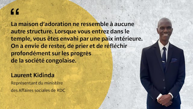 « La maison d’adoration ne ressemble à aucune autre structure. Lorsque vous entrez dans le temple, vous êtes envahi par une paix intérieure. On a envie de rester, de prier et de réfléchir profondément sur les progrès de la société congolaise. » Laurent Kidinda Représentant du ministère des Affaires sociales de RDC