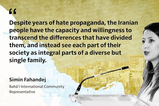 A pesar de los años de propaganda de odio, el pueblo iraní dispone de la capacidad y la voluntad de trascender las diferencias que lo han dividido y en su lugar pueden ver cada sector de su sociedad como partes integrantes una familia diversa pero única». Simin Fahandej Representante de la Comunidad Internacional Bahá’í