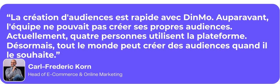 Citation de Kruger Dirndl. La création d'audiences est rapide avec DinMo. Auparavant, l'équipe ne pouvait pas créer ses propres audiences. Actuellement, quatre personnes utilisent la plateforme. Désormais, tout le monde peut créer des audiences quand il le souhaite.