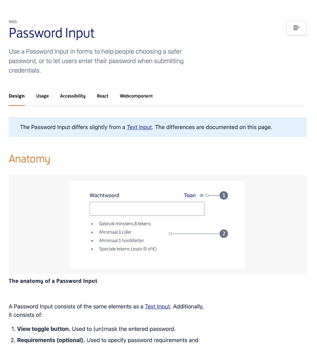 Password Input - use a password input in forms to help people coosing a safer password, or let users enter their password when submitting credentials. Design: the anatomy of a password input. A password input consists of the same elements as a text input. Additionally it conssitens of view toggle button and requirements (optinal).