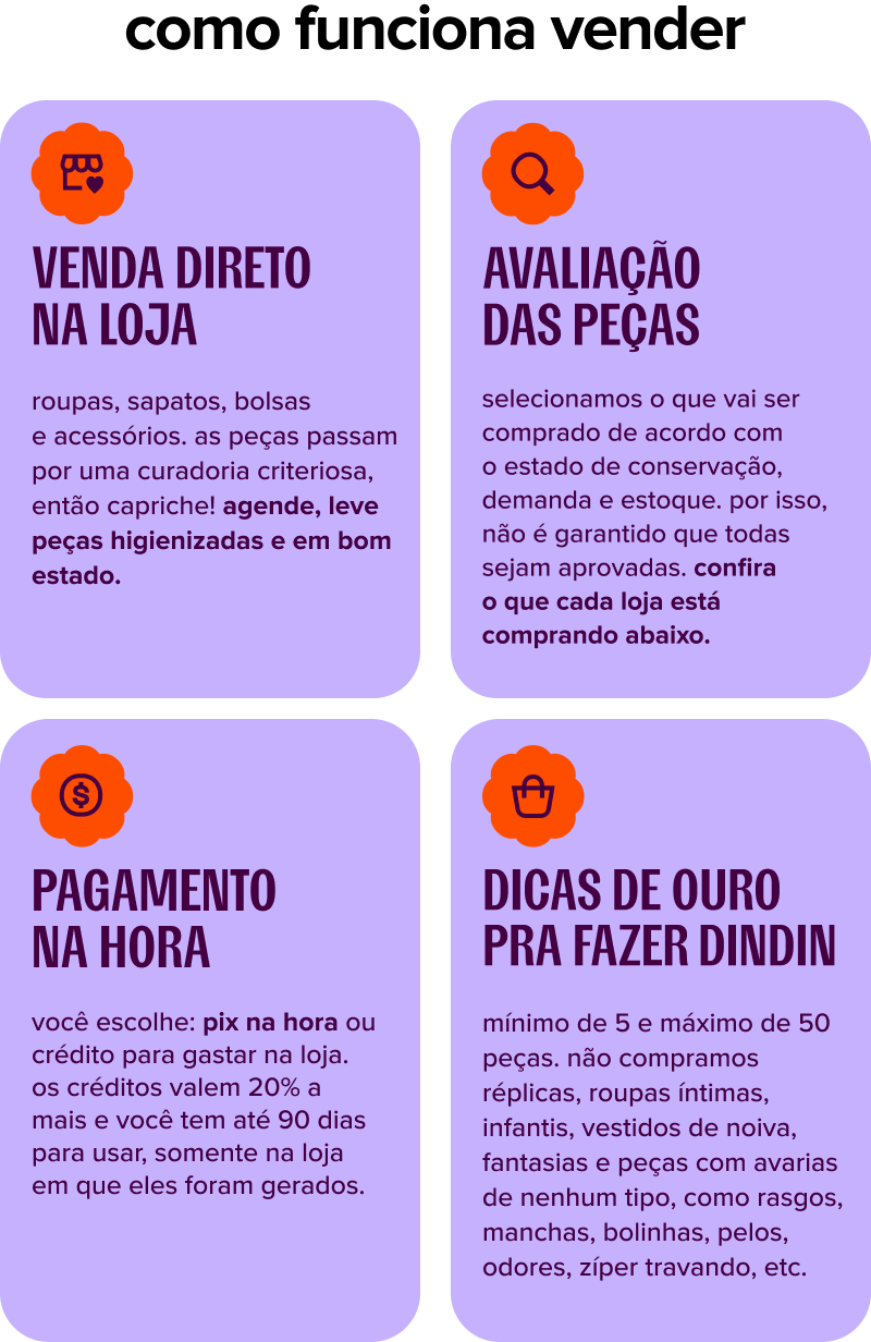 VENDA DIRETO NA LOJA roupas, sapatos, bolsas e acessórios. as peças passam por uma curadoria criteriosa, então capriche! agende, leve peças higienizadas e em bom estado.  AVALIAÇÃO DAS PEÇAS selecionamos o que vai ser comprado de acordo com o estado de conservação, nossa demanda e estoque. por isso, não é garantido que todas sejam aprovadas.  PAGAMENTO NA HORA você escolhe: pix na hora ou crédito para gastar na loja. os créditos valem 20% a mais e você tem até 90 dias para usar, somente na loja em que eles foram gerados.  DICAS DE OURO PRA FAZER DINDIN mínimo de 5 e máximo de 50 peças. não compramos réplicas, roupas íntimas, infantis e peças com avarias de nenhum tipo, como rasgos, manchas, bolinhas, pelos, odores, zíper travando, etc.
