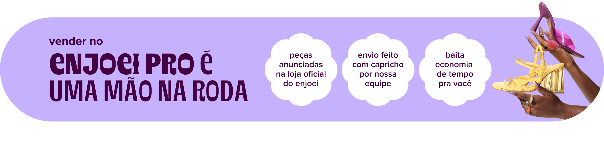 do lado esquerdo da imagem, o texto: vender no enjoei pro é uma mão na roda. do lado direito, três tópicos: baita economia de tempo pra você; peças anunciadas na loja oficial do enjoei; envio feito com capricho por nossa equipe. ao seu lado, imagens de mãos segurando sandálias de salto alto.
