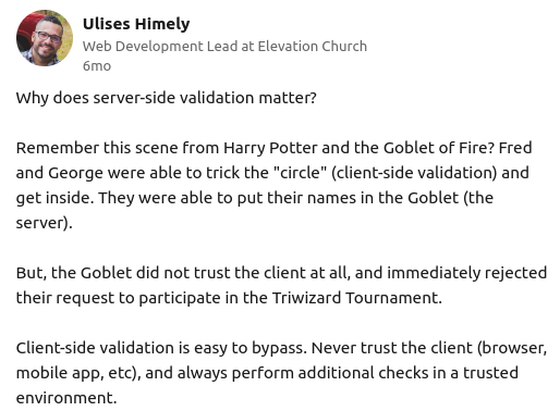 a Linkedin post from one Ulises Himely that reads: Why does server-side validation matter?   Remember this scene from Harry Potter and the Goblet of Fire? Fred and George were able to trick the "circle" (client-side validation) and get inside. They were able to put their names in the Goblet (the server).   But, the Goblet did not trust the client at all, and immediately rejected their request to participate in the Triwizard Tournament.   Client-side validation is easy to bypass. Never trust the client (browser, mobile app, etc), and always perform additional checks in a trusted environment.