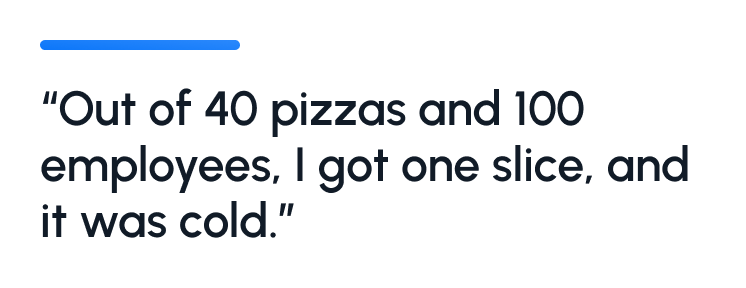 "Out of 40 pizzas and 100 employees, I got one slice, and it was cold."