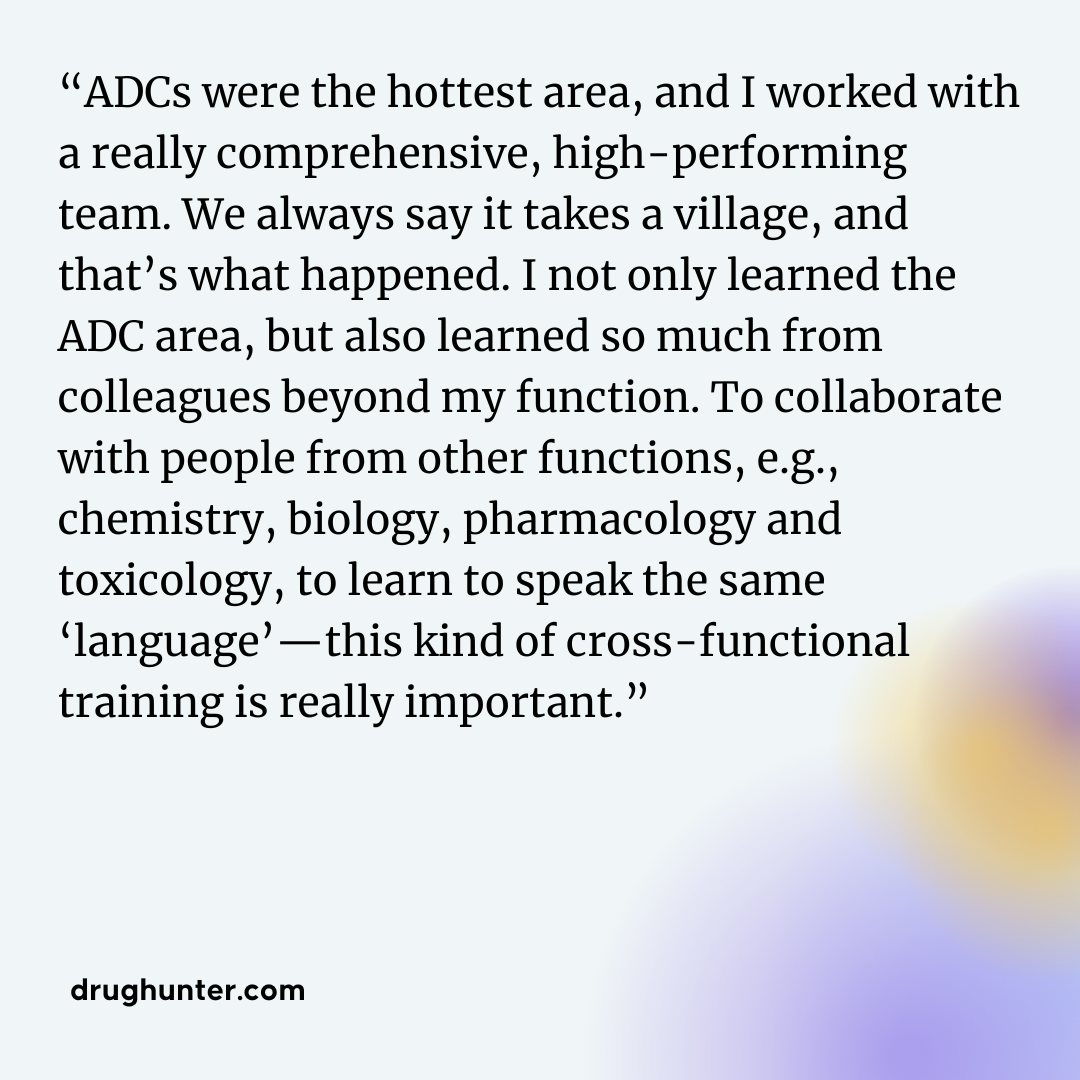 “ADCs were the hottest area, and I worked with a really comprehensive, high-performing team. We always say it takes a village, and that’s what happened. I not only learned the ADC area, but also learned so much from colleagues beyond my function. To collaborate with people from other functions, e.g., chemistry, biology, pharmacology and toxicology, to learn to speak the same ‘language’—this kind of cross-functional training is really important.”