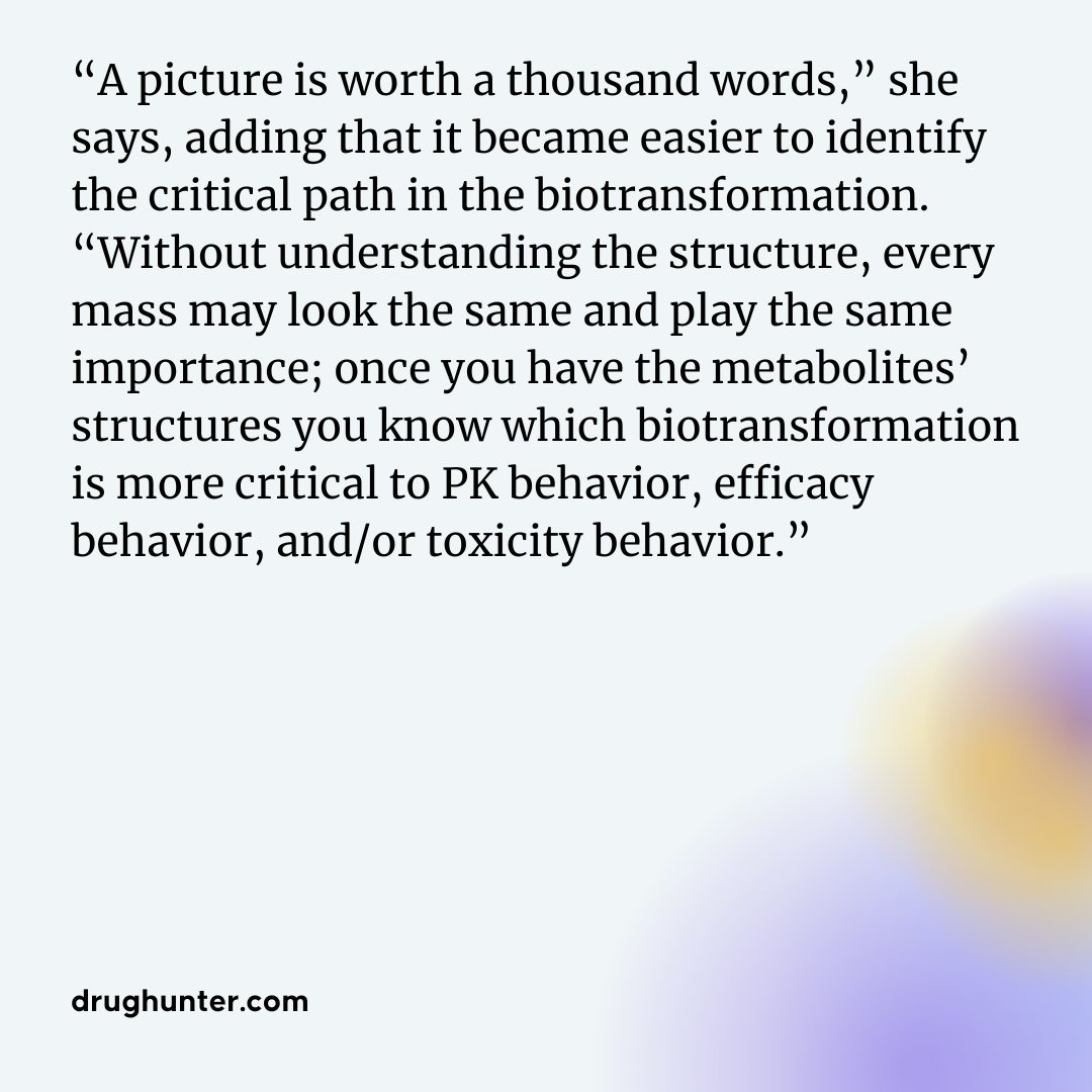 “A picture is worth a thousand words,” she says, adding that it became easier to identify the critical path in the biotransformation. “Without understanding the structure, every mass may look the same and play the same importance; once you have the metabolites’ structures you know which biotransformation is more critical to PK behavior, efficacy behavior, and/or toxicity behavior.” Dian Su