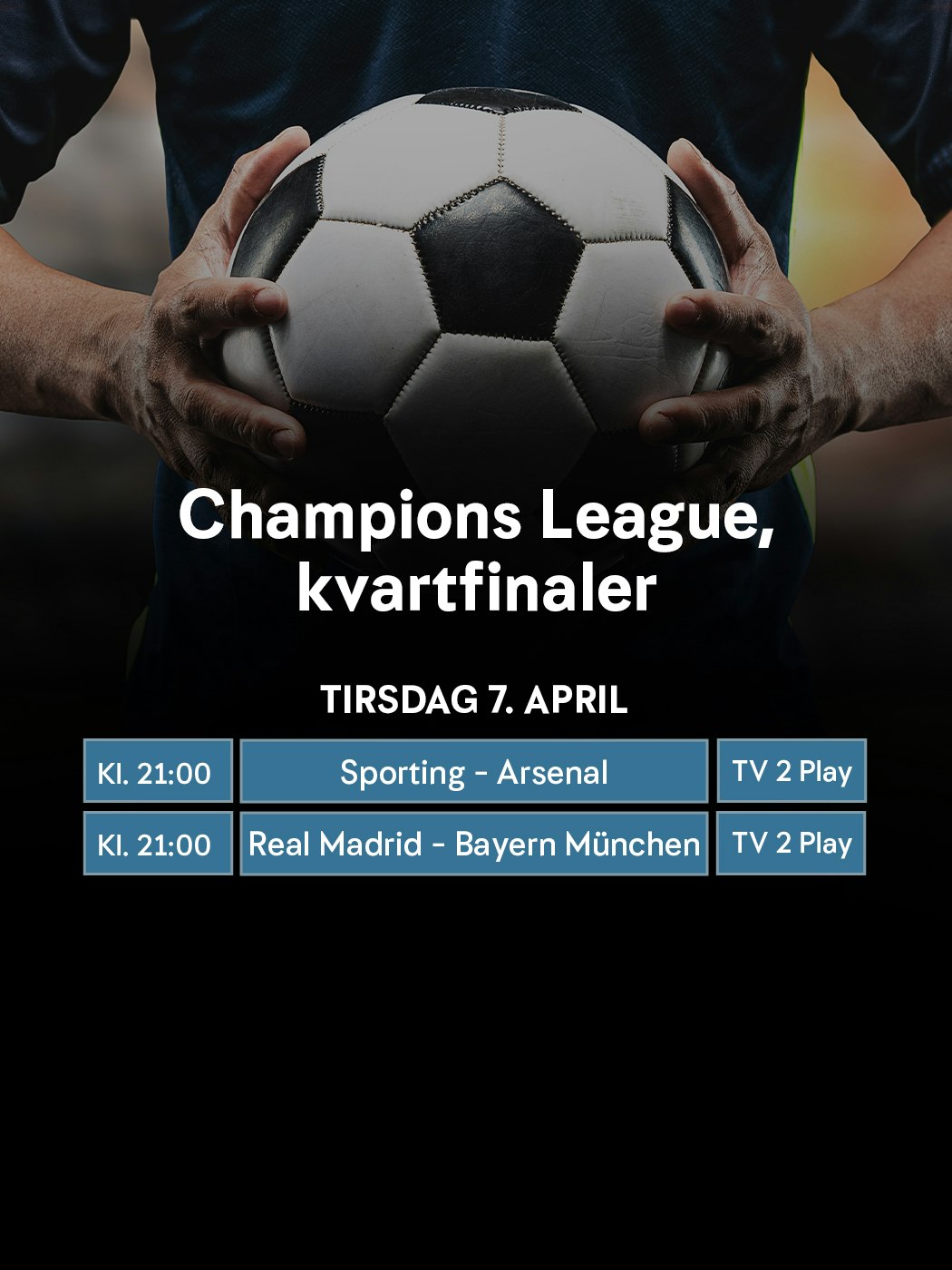 Champions League, kvartfinaler. Tirsdag 7. april. Kl. 21:00 Sporting - Arsenal. TV 2 Play. Kl. 21:00 Real Madrid - Bayern München. TV 2 Play
